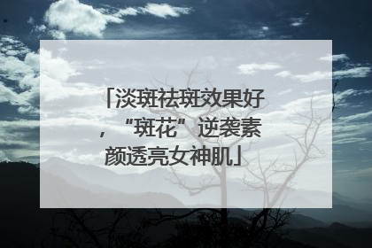 淡斑祛斑效果好，“斑花”逆袭素颜透亮女神肌