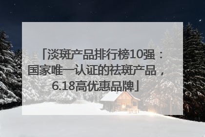 淡斑产品排行榜10强：国家唯一认证的祛斑产品，6.18高优惠品牌