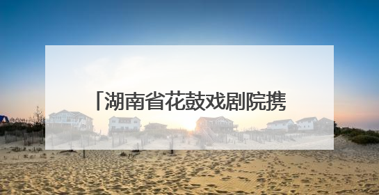 湖南省花鼓戏剧院携《连升三级》亮相全国戏曲（南方片）会演