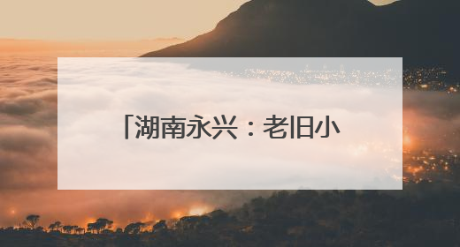 湖南永兴：老旧小区“焕新颜” 居民幸福“再升级”