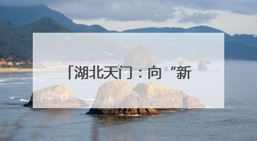湖北天门：向“新”突围 书写宜居宜业宜游幸福答卷