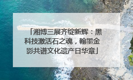湘博三展齐绽新辉：黑科技激活石之魂，翰墨金影共谱文化遗产日华章