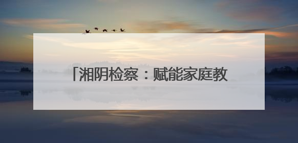 湘阴检察：赋能家庭教育 共护“向阳花”开