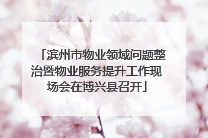 滨州市物业领域问题整治暨物业服务提升工作现场会在博兴县召开