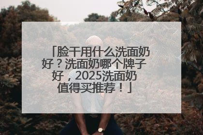 脸干用什么洗面奶好？洗面奶哪个牌子好，2025洗面奶值得买推荐！