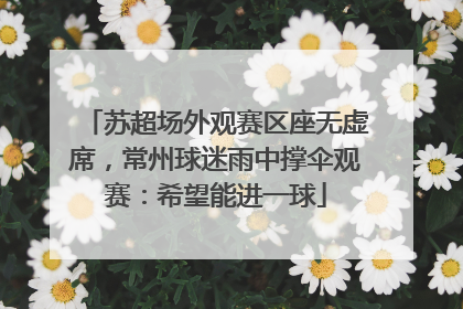 苏超场外观赛区座无虚席，常州球迷雨中撑伞观赛：希望能进一球