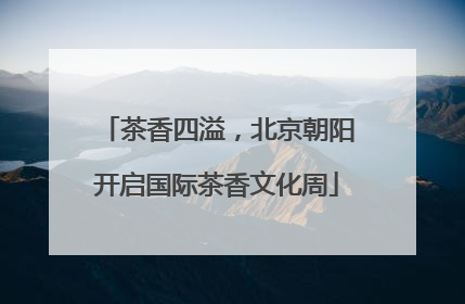 茶香四溢，北京朝阳开启国际茶香文化周