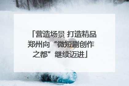 营造场景 打造精品 郑州向“微短剧创作之都”继续迈进