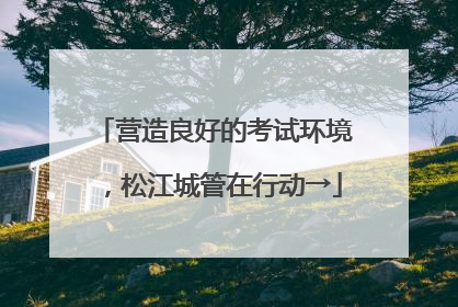 营造良好的考试环境，松江城管在行动→