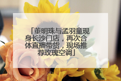 董明珠与孟羽童现身长沙门店，再次合体直播带货，现场推荐玫瑰空调