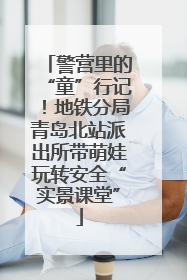 警营里的“童”行记！地铁分局青岛北站派出所带萌娃玩转安全“实景课堂”