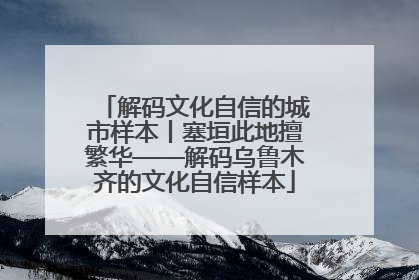解码文化自信的城市样本丨塞垣此地擅繁华——解码乌鲁木齐的文化自信样本