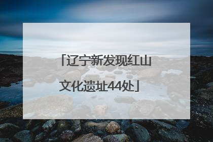 辽宁新发现红山文化遗址44处