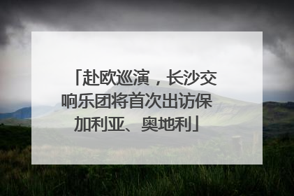 赴欧巡演，长沙交响乐团将首次出访保加利亚、奥地利