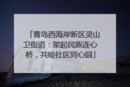 青岛西海岸新区灵山卫街道：架起民族连心桥，共绘社区同心圆