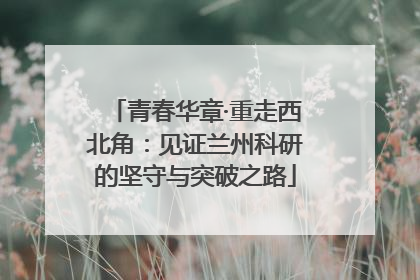 青春华章·重走西北角：见证兰州科研的坚守与突破之路