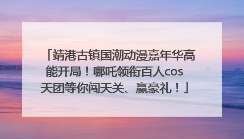 靖港古镇国潮动漫嘉年华高能开局！哪吒领衔百人cos天团等你闯天关、赢豪礼！