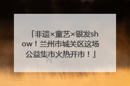 非遗×童艺×银发show！兰州市城关区这场公益集市火热开市！