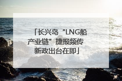 长兴岛“LNG船产业链”捷报频传 新政出台在即