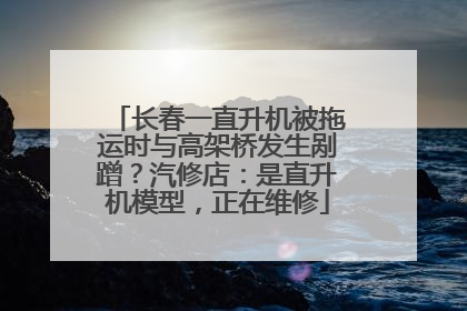 长春一直升机被拖运时与高架桥发生剐蹭？汽修店：是直升机模型，正在维修