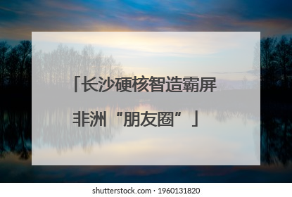 长沙硬核智造霸屏非洲“朋友圈”