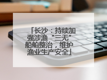 长沙：持续加强涉渔“三无”船舶整治，维护渔业生产安全