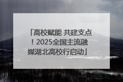 高校赋能 共建支点！2025全国主流融媒湖北高校行启动