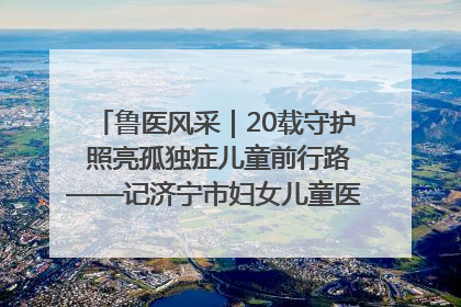 鲁医风采｜20载守护 照亮孤独症儿童前行路——记济宁市妇女儿童医院儿童康复中心主任、副主任技师赵淑珍