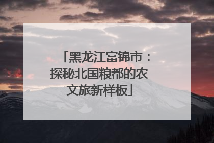 黑龙江富锦市：探秘北国粮都的农文旅新样板