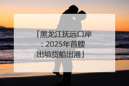 黑龙江抚远口岸：2025年首艘出境货船出港