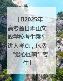 ﻿2025年高考首日霍山文峰学校考生乘车进入考点，包括“爱心回响”考生