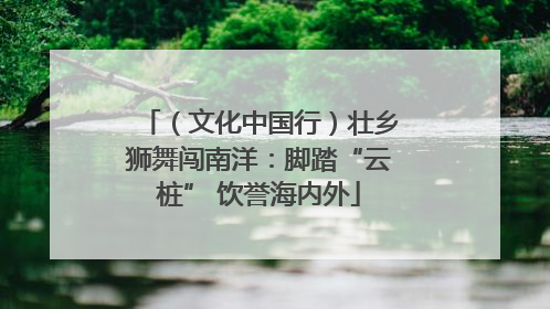 （文化中国行）壮乡狮舞闯南洋：脚踏“云桩” 饮誉海内外