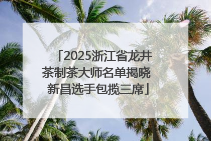 2025浙江省龙井茶制茶大师名单揭晓 新昌选手包揽三席