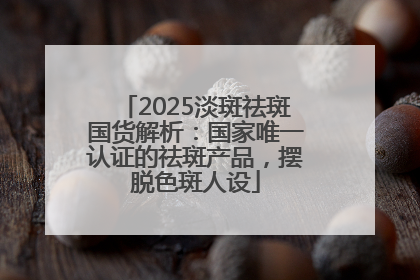 2025淡斑祛斑国货解析：国家唯一认证的祛斑产品，摆脱色斑人设