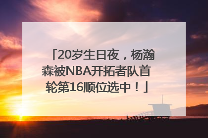 20岁生日夜，杨瀚森被NBA开拓者队首轮第16顺位选中！