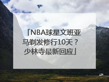 NBA球星文班亚马剃发修行10天？少林寺最新回应